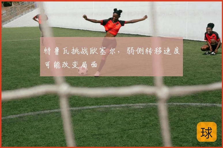 特鲁瓦挑战欧塞尔，弱侧转移速度可能改变局面